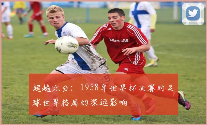 超越比分：1958年世界杯决赛对足球世界格局的深远影响