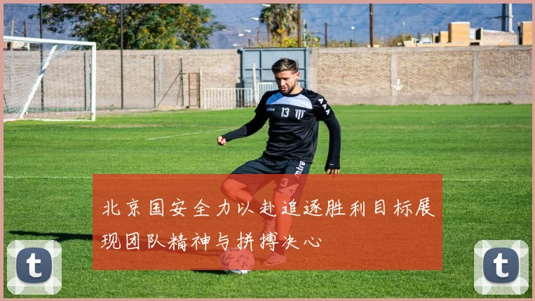 北京国安全力以赴追逐胜利目标展现团队精神与拼搏决心