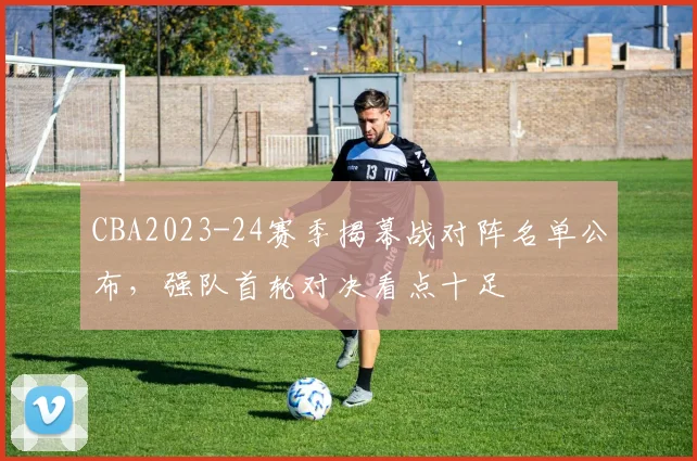 CBA2023-24赛季揭幕战对阵名单公布，强队首轮对决看点十足