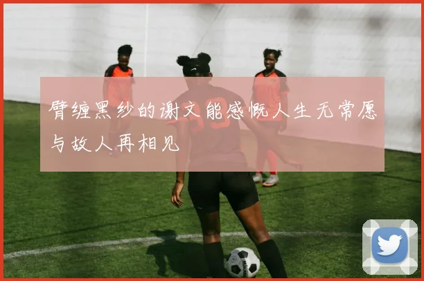 臂缠黑纱的谢文能感慨人生无常愿与故人再相见
