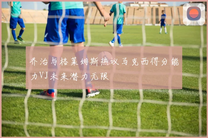 乔治与格莱姆斯热议马克西得分能力VJ未来潜力无限