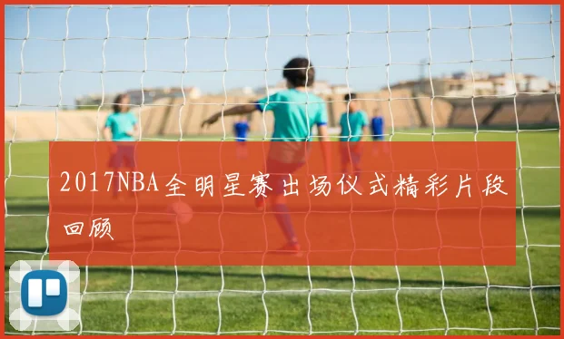 2017NBA全明星赛出场仪式精彩片段回顾