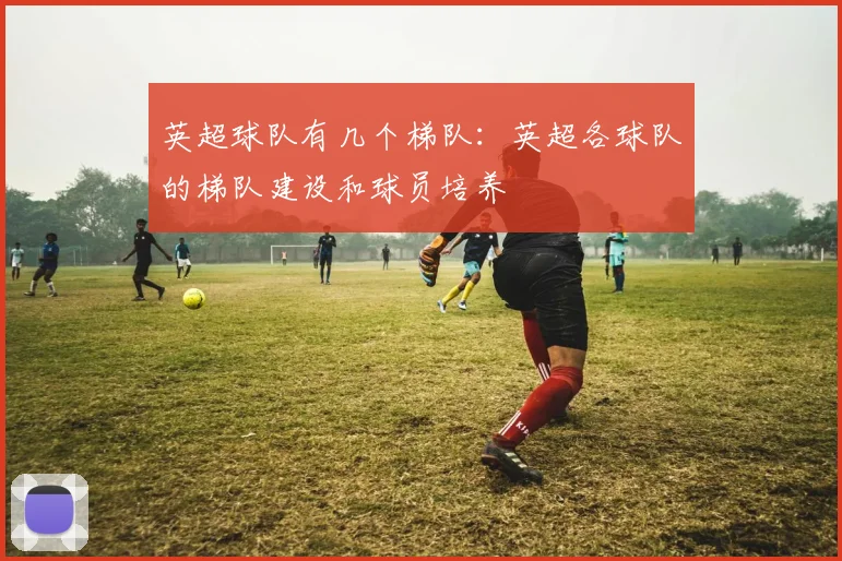 英超球队有几个梯队：英超各球队的梯队建设和球员培养