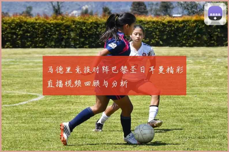 马德里竞技对阵巴黎圣日耳曼精彩直播视频回顾与分析